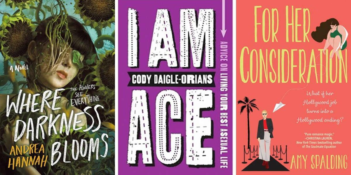 Where Darkness Blooms by Andrea Hannah, I Am Ace: Advice on Living Your Best Asexual Life by Cody Daigle-Orians, and For Her Consideration by Amy Spalding.