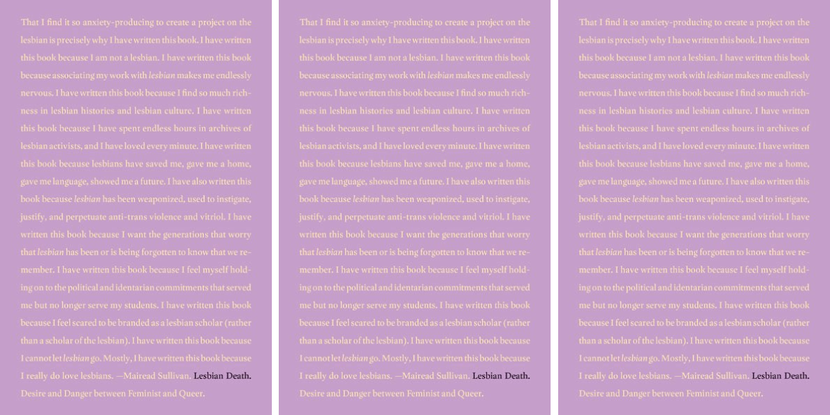 Mareid Sullivan's book Lesbian Death is purple and features the words: “That I find it so anxiety-producing to create a project on the lesbian is precisely why I have written this book. I have written this book because I am not a lesbian. I have written this book because associating my work with lesbian makes me endlessly nervous. I have written this book because I find so much richness in lesbian histories and lesbian culture. I have written this book because I have spent endless hours in archives of lesbian activists, and I have loved every minute. I have written this book because lesbians have saved me, gave me a home, gave me language, showed me a future. I have also written this book because lesbian has been weaponized, used to instigate, justify, and perpetuate anti-trans violence and vitriol. I have written this book because I want the generations that worry that lesbian has been or is being forgotten to know that we remember. I have written this book because I feel myself holding on to the political and identitarian commitments that served me but no longer serve my students. I have written this book because I feel scared to be branded as a lesbian scholar (rather than a scholar of the lesbian). I have written this book because I cannot let lesbian go. Mostly, I have written this book because I really do love lesbians.”