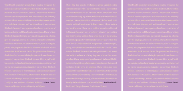 Mareid Sullivan's book Lesbian Death is purple and features the words: “That I find it so anxiety-producing to create a project on the lesbian is precisely why I have written this book. I have written this book because I am not a lesbian. I have written this book because associating my work with lesbian makes me endlessly nervous. I have written this book because I find so much richness in lesbian histories and lesbian culture. I have written this book because I have spent endless hours in archives of lesbian activists, and I have loved every minute. I have written this book because lesbians have saved me, gave me a home, gave me language, showed me a future. I have also written this book because lesbian has been weaponized, used to instigate, justify, and perpetuate anti-trans violence and vitriol. I have written this book because I want the generations that worry that lesbian has been or is being forgotten to know that we remember. I have written this book because I feel myself holding on to the political and identitarian commitments that served me but no longer serve my students. I have written this book because I feel scared to be branded as a lesbian scholar (rather than a scholar of the lesbian). I have written this book because I cannot let lesbian go. Mostly, I have written this book because I really do love lesbians.”
