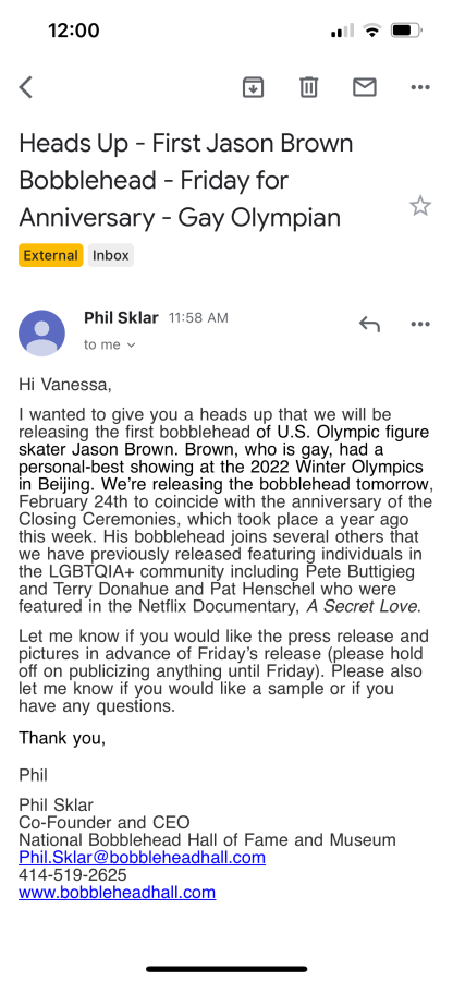 an email to vanessa. subject: heads up - first jason brown bobblehead - friday for anniversary - gay olympian. the body reads: Hi Vanessa, I wanted to give you a heads up that we will be releasing the first bobblehead of U.S. Olympic figure skater Jason Brown. Brown, who is gay, had a personal best showing at the 2022 Winter Olympics in Beijing. We're releasing the bobblehead tomorrow, February 24th to coincide with the anniversary of the Closing Ceremonies, which took place a year ago this week. His bobblehead joins several others that we have previously released featuring individuals in the LGBTQ+ community including Pete Buttigieg and Terry Donahue and Pat Henschel who were featured in the Netflix Documentary, A Secret Love. Let me know if you would like the press release and pictures in advance of Friday's release (please hold off on publicizing anything until Friday). Please also let me know if you would like a sample or if you have any questions.