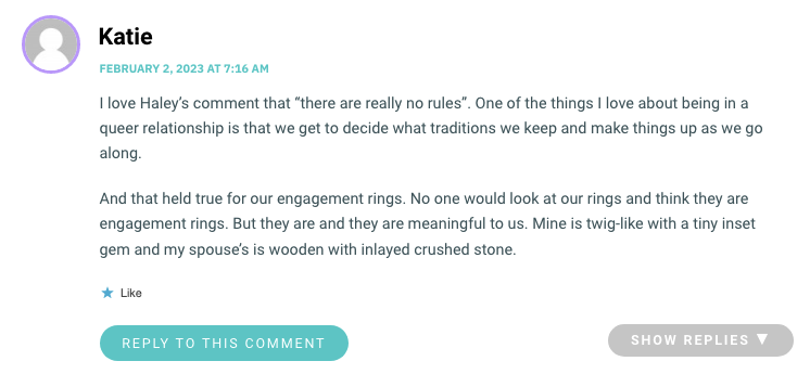 I love Haley’s comment that “there are really no rules”. One of the things I love about being in a queer relationship is that we get to decide what traditions we keep and make things up as we go along. And that held true for our engagement rings. No one would look at our rings and think they are engagement rings. But they are and they are meaningful to us. Mine is twig-like with a tiny inset gem and my spouse’s is wooden with inlayed crushed stone.