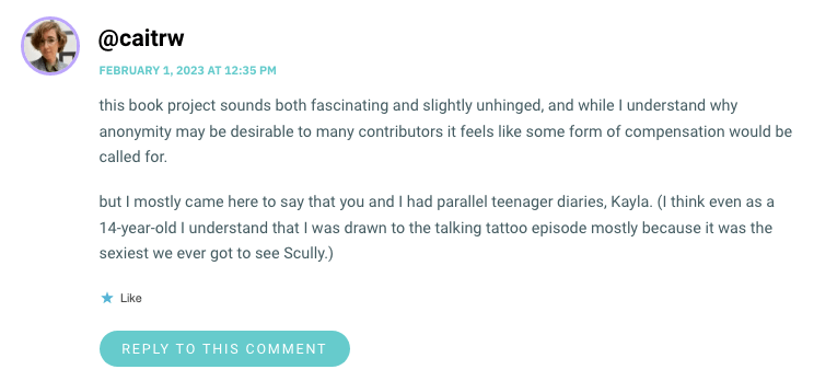 this book project sounds both fascinating and slightly unhinged, and while I understand why anonymity may be desirable to many contributors it feels like some form of compensation would be called for. but I mostly came here to say that you and I had parallel teenager diaries, Kayla. (I think even as a 14-year-old I understand that I was drawn to the talking tattoo episode mostly because it was the sexiest we ever got to see Scully.)