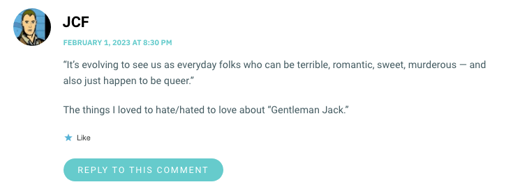 “It’s evolving to see us as everyday folks who can be terrible, romantic, sweet, murderous — and also just happen to be queer.wp_postsThe things I loved to hate/hated to love about “Gentleman Jack.”