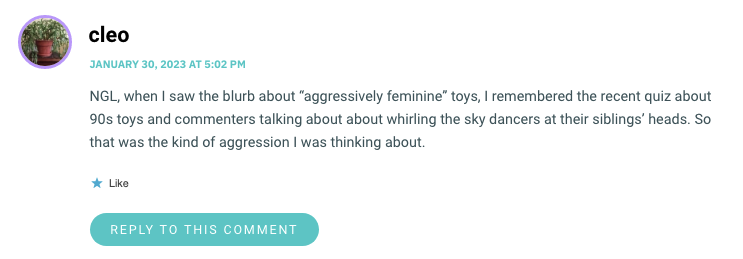 NGL, when I saw the blurb about “aggressively femininewp_poststoys, I remembered the recent quiz about 90s toys and commenters talking about about whirling the sky dancers at their siblings’ heads. So that was the kind of aggression I was thinking about.