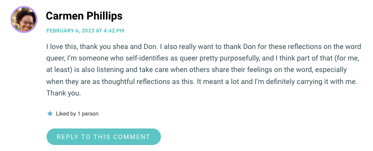 I love this, thank you shea and Don. I also really want to thank Don for these reflections on the word queer, I’m someone who self-identifies as queer pretty purposefully, and I think part of that (for me, at least) is also listening and take care when others share their feelings on the word, especially when they are as thoughtful reflections as this. It meant a lot and I’m definitely carrying it with me. Thank you.