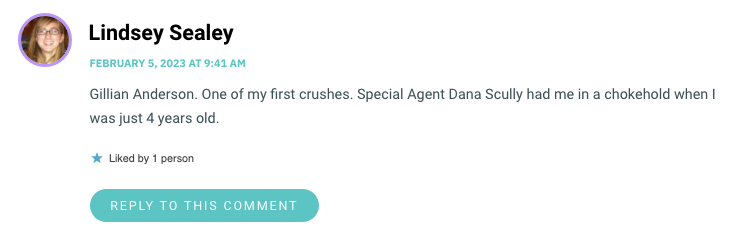 Gillian Anderson. One of my first crushes. Special Agent Dana Scully had me in a chokehold when I was just 4 years old.