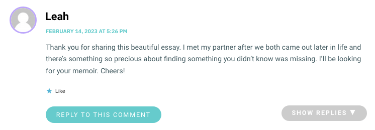 Thank you for sharing this beautiful essay. I met my partner after we both came out later in life and there’s something so precious about finding something you didn’t know was missing. I’ll be looking for your memoir. Cheers!