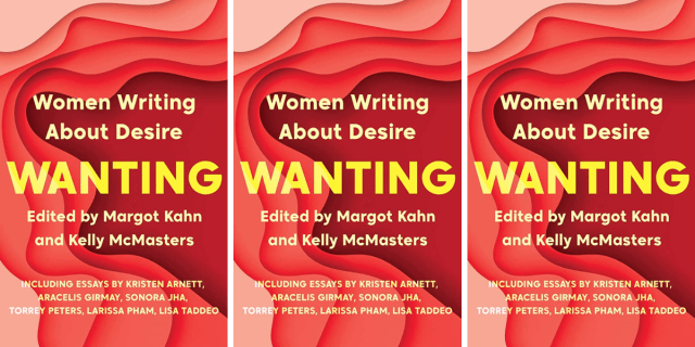 Wanting: Women Writing About Desire, edited by Margot Kahn and Kelly McMasters, including essays by Kristen Arnett, Aracelis Girmay, Sonora Jha, Torrey Peters, Larissa Pham, and Lisa Taddeo