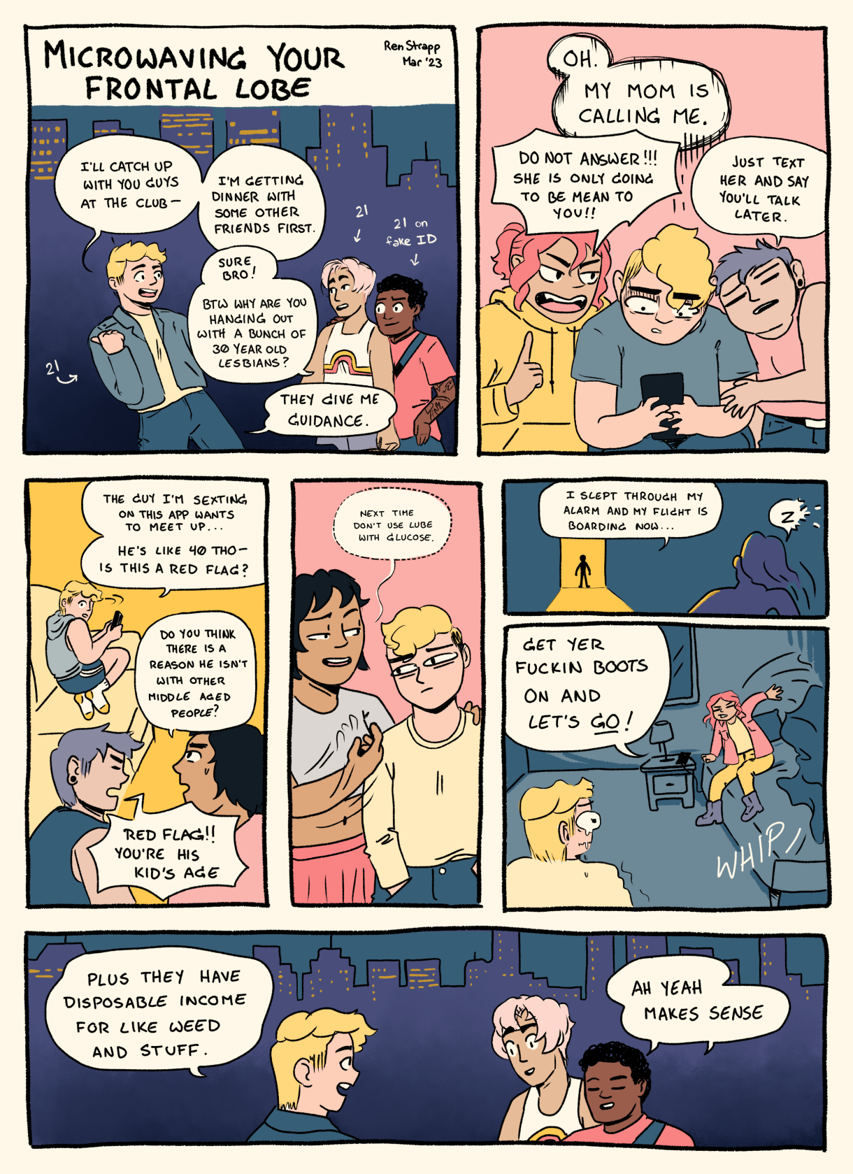 In a seven panel comic, a young queer tells their friends that they'll meet them at the club after they have dinner with some other friends. The friends say no problem, but ask why does this queer hang out with lesbians in their 30s? It's because they give great life advice. In the second panel, the same young queer is flanked by two lesbians in their 30s, teaching them how to avoid phone calls from their mother. In the second through fourth panels, the lesbians continue to advise this young queer: with help recognizing red flags on Grindr, with advice about having glucose if you're going to use lube, with a last minute ride to the airport when it sees all is lost. In the last panel, the young queer says to their friends: Plus they have disposable income for like, weed and stuff."