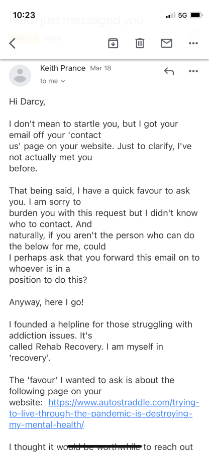 An email from a Keith Prance reads:

Hi Darcy, I don't mean to startle you, but I got your email off your 'contact us' page on your website. Just to clarify, I've not actually met you before.

That being said, I have a quick favour to ask you. I am sorry to burden you with this request but I didn't know who to contact. And naturally, if you aren't the person who can do the below for me, could I perhaps ask that you forward this email on to whoever is in a position to do this?

Anyway, here I go!

I founded a helpline for those struggling with addiction issues. It's called Rehab Recovery. I am myself in 'recovery'.

The 'favour' I wanted to ask is about the following page on your website...