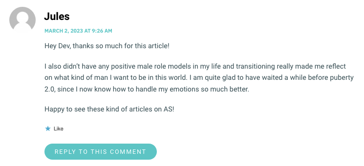 Hey Dev, thanks so much for this article! I also didn’t have any positive male role models in my life and transitioning really made me reflect on what kind of man I want to be in this world. I am quite glad to have waited a while before puberty 2.0, since I now know how to handle my emotions so much better. Happy to see these kind of articles on AS!