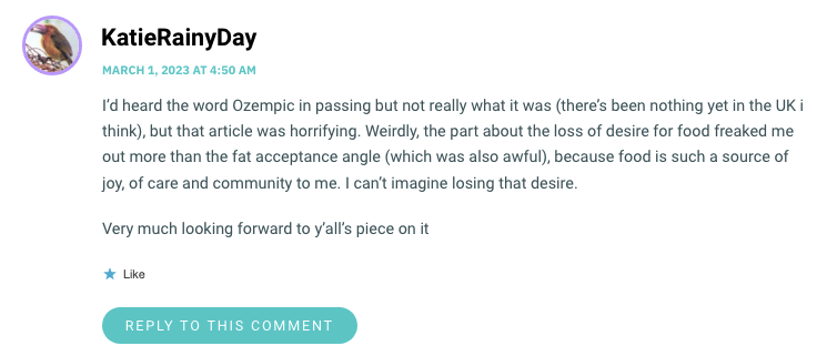 I’d heard the word Ozempic in passing but not really what it was (there’s been nothing yet in the UK i think), but that article was horrifying. Weirdly, the part about the loss of desire for food freaked me out more than the fat acceptance angle (which was also awful), because food is such a source of joy, of care and community to me. I can’t imagine losing that desire. Very much looking forward to y’all’s piece on it