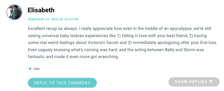 Excellent recap as always. I really appreciate how even in the middle of an apocalypse, we’re still seeing universal baby lesbian experiences like 1) falling in love with your best friend, 2) having some real weird feelings about Victoria’s Secret and 3) immediately apologizing after your first kiss. Even vaguely knowing what’s coming was hard, and the acting between Bella and Storm was fantastic and made it even more gut wrenching.