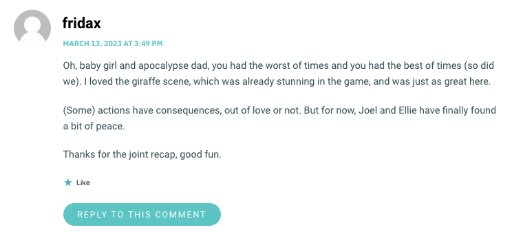 Oh, baby girl and apocalypse dad, you had the worst of times and you had the best of times (so did we). I loved the giraffe scene, which was already stunning in the game, and was just as great here. (Some) actions have consequences, out of love or not. But for now, Joel and Ellie have finally found a bit of peace. Thanks for the joint recap, good fun.