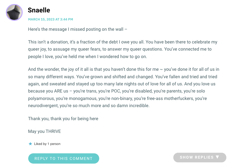Here’s the message I missed posting on the wall – This isn’t a donation, it’s a fraction of the debt I owe you all. You have been there to celebrate my queer joy, to assuage my queer fears, to answer my queer questions. You’ve connected me to people I love, you’ve held me when I wondered how to go on. And the wonder, the joy of it all is that you haven’t done this for me ~ you’ve done it for all of us in so many different ways. You’ve grown and shifted and changed. You’ve fallen and tried and tried again, and sweated and stayed up too many late nights out of love for all of us. And you love us because you ARE us – you’re trans, you’re POC, you’re disabled, you’re parents, you’re solo polyamorous, you’re monogamous, you’re non-binary, you’re free-ass motherfuckers, you’re neurodivergent, you’re so much more and so damn incredible. Thank you, thank you for being here May you THRIVE