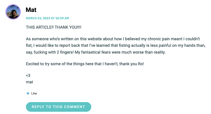 THIS ARTICLE!! THANK YOU!!!! As someone who’s written on this website about how I believed my chronic pain meant I couldn’t fist, I would like to report back that I’ve learned that fisting actually is less painful on my hands than, say, fucking with 2 fingers! My fantastical fears were much worse than reality. Excited to try some of the things here that I haven’t, thank you Ro! <3 mat