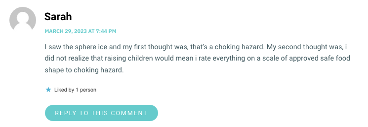 I saw the sphere ice and my first thought was, that’s a choking hazard. My second thought was, i did not realize that raising children would mean i rate everything on a scale of approved safe food shape to choking hazard.