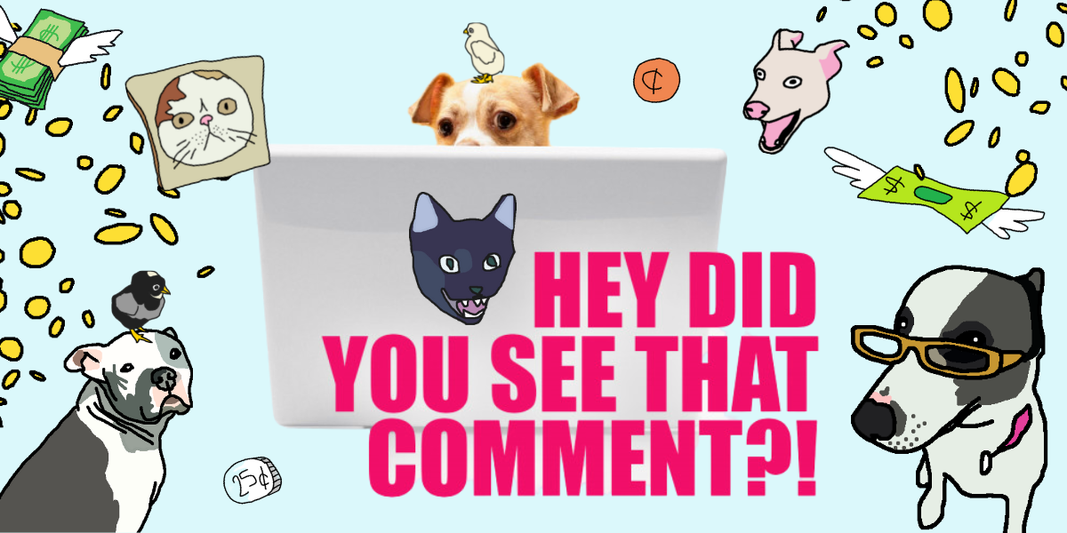 the brown and white comment dog, peering over their laptop with the words "hey did you see that comment?" the background is light blue, and there are a variety of hand-drawn pets, coins, and dollars in honor of this week's fundraiser.