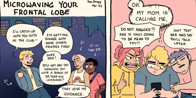 In a two panel comic, a young queer tells their friends that they'll meet them at the club after they have dinner with some other friends. The friends say no problem, but ask why does this queer hang out with lesbians in their 30s? It's because they give great life advice. In the second panel, the same young queer is flanked by two lesbians in their 30s, teaching them how to avoid phone calls from their mother.