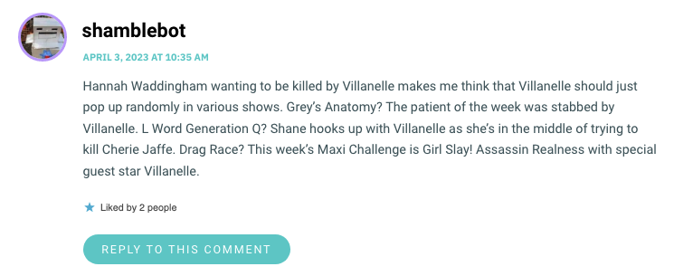 Hannah Waddingham wanting to be killed by Villanelle makes me think that Villanelle should just pop up randomly in various shows. Grey’s Anatomy? The patient of the week was stabbed by Villanelle. L Word Generation Q? Shane hooks up with Villanelle as she’s in the middle of trying to kill Cherie Jaffe. Drag Race? This week’s Maxi Challenge is Girl Slay! Assassin Realness with special guest star Villanelle.