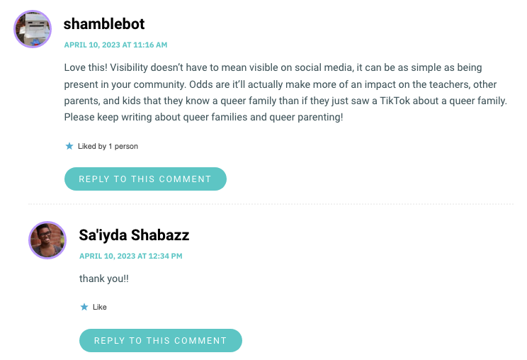 Love this! Visibility doesn’t have to mean visible on social media, it can be as simple as being present in your community. Odds are it’ll actually make more of an impact on the teachers, other parents, and kids that they know a queer family than if they just saw a TikTok about a queer family. Please keep writing about queer families and queer parenting!