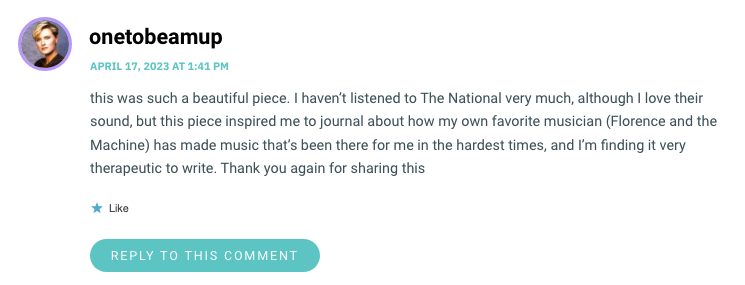 this was such a beautiful piece. I haven’t listened to The National very much, although I love their sound, but this piece inspired me to journal about how my own favorite musician (Florence and the Machine) has made music that’s been there for me in the hardest times, and I’m finding it very therapeutic to write. Thank you again for sharing this