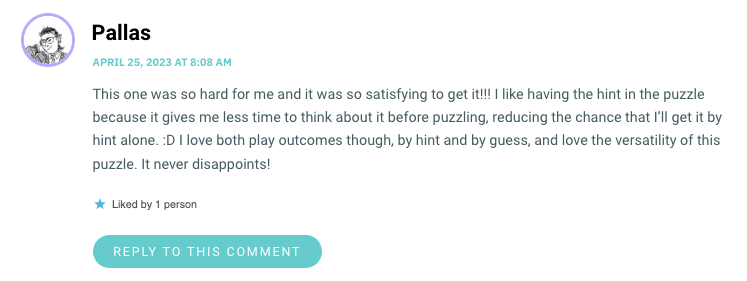 This one was so hard for me and it was so satisfying to get it!!! I like having the hint in the puzzle because it gives me less time to think about it before puzzling, reducing the chance that I’ll get it by hint alone. :D I love both play outcomes though, by hint and by guess, and love the versatility of this puzzle. It never disappoints!