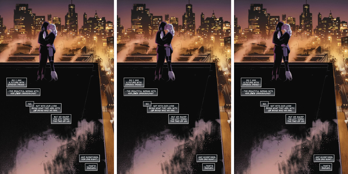 a panel from Black Cat showing Black Cat and Odessa Drake kissing, in which Black Cat is thinking the following: Do I see a future with Odessa Drake-- the beautiful woman with her OWN obsessions? No. Not with our lives being what they are, with us being who we are. But we saved the city today, the two of us. And sometimes, for one night...that's enough."