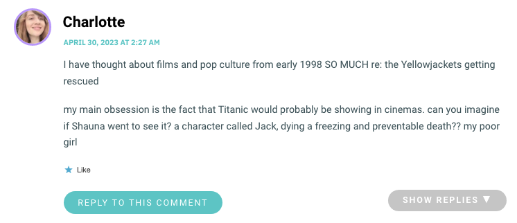 I have thought about films and pop culture from early 1998 SO MUCH re: the Yellowjackets getting rescued my main obsession is the fact that Titanic would probably be showing in cinemas. can you imagine if Shauna went to see it? a character called Jack, dying a freezing and preventable death?? my poor girl
