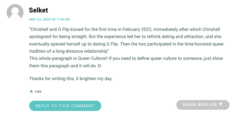 “Chrishell and G Flip kissed for the first time in February 2022, immediately after which Chrishell apologized for being straight. But the experience led her to rethink dating and attraction, and she eventually opened herself up to dating G Flip. Then the two participated in the time-honored queer tradition of a long-distance relationshipwp_postsThis whole paragraph is Queer Culture!! If you need to define queer culture to someone, just show them this paragraph and it will do :D. Thanks for writing this, it brighten my day.