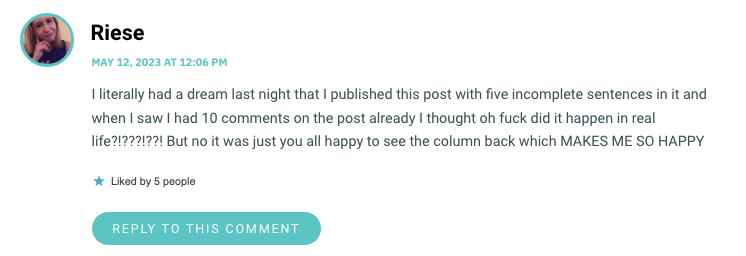 I literally had a dream last night that I published this post with five incomplete sentences in it and when I saw I had 10 comments on the post already I thought oh fuck did it happen in real life?!???!??! But no it was just you all happy to see the column back which MAKES ME SO HAPPY