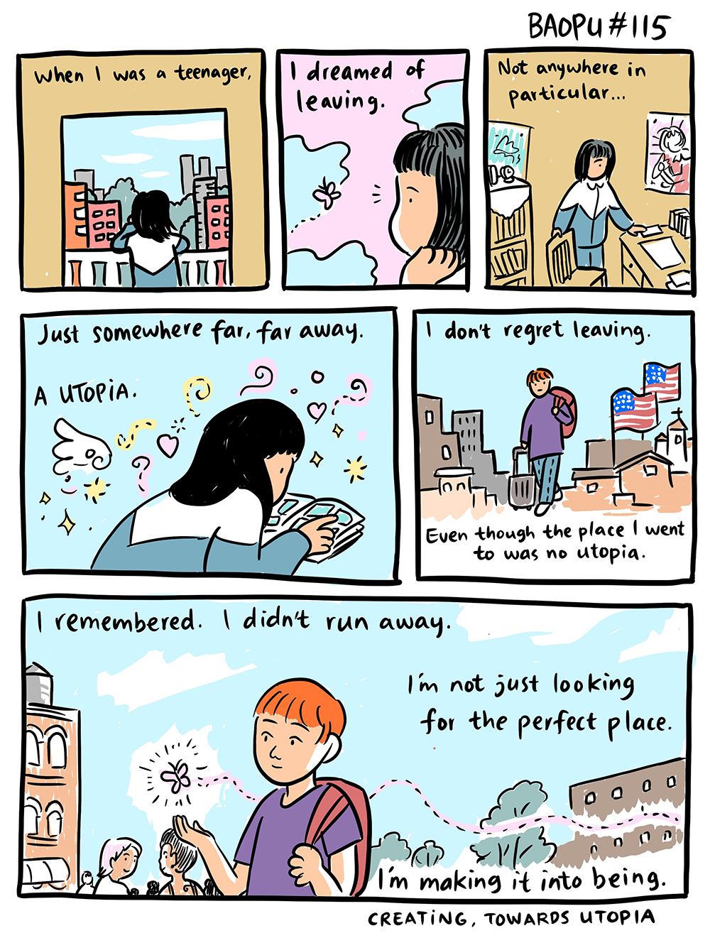 A six-panel comic that shows Baopu, an queer Asian person, as a teenager with a long Black bob in China and later as an adult with short red hair. The cartoon depicts their immigration to America. Throughout the image, there is poem: When I was a teenager, I dreamed of leaving. Not anywhere in particular... Just somewhere far, far away. a Utopia. I don't regret leaving. Even though the place I went to was no utopia. I remembered. I didn't run away. I'm not just looking for the perfect place. I'm making it into being. Creating, towards utopia.