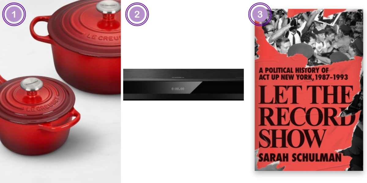 1. Le Creuset Red Cast Iron 5-piece Cookware Set ($575)2. Panasonic 4K Blu-Ray Player ($350) 3. Let the Record Show by Sarah Schulman ($37)