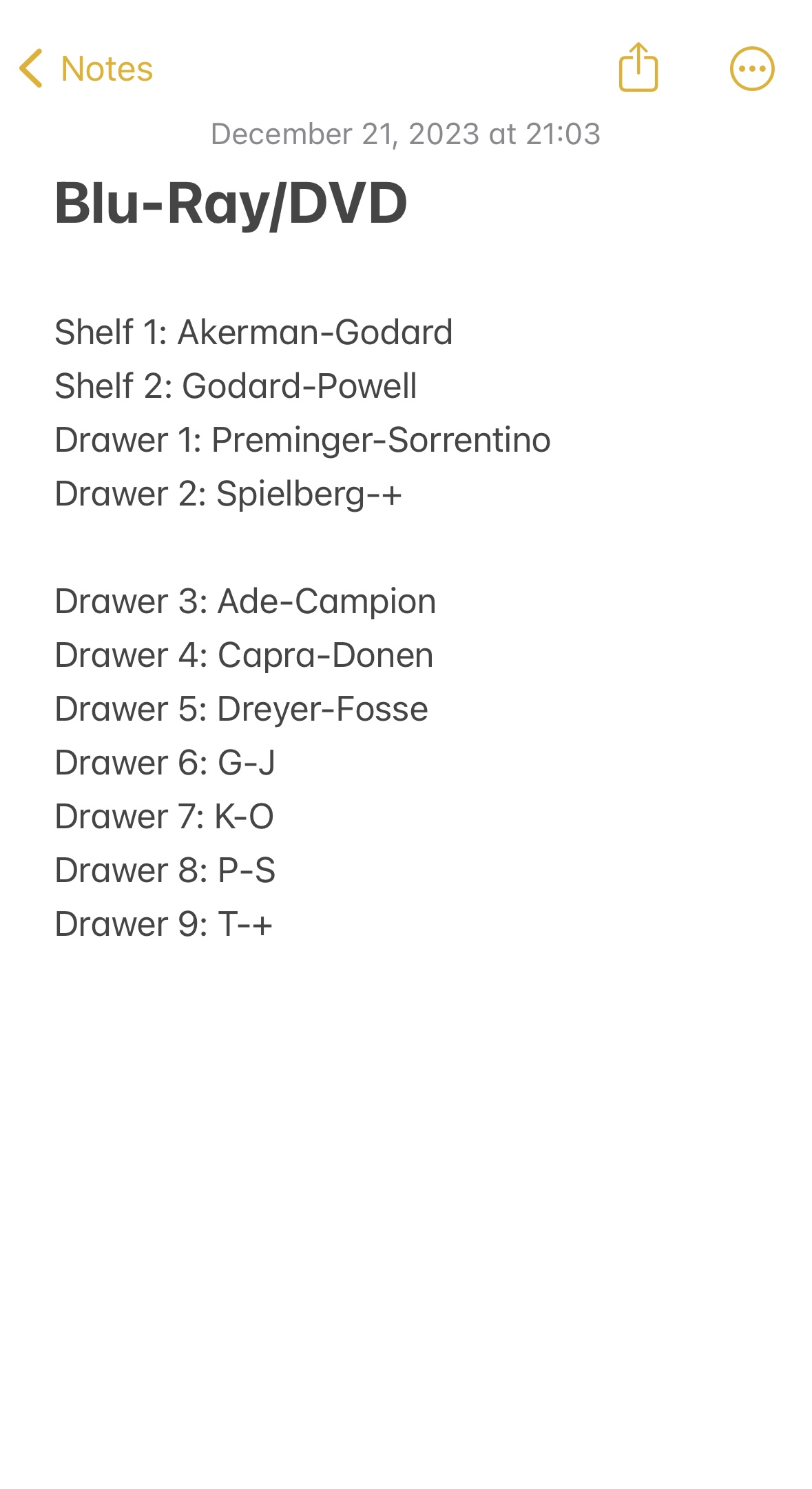 Screenshot of note from Notes app. 

Blu-Ray/DVD

Shelf 1: Akerman-Godard
Shelf 2: Godard-Powell
Drawer 1: Preminger-Sorrentino
Drawer 2: Spielberg-+

Drawer 3: Ade-Campion
Drawer 4: Capra-Donen
Drawer 5: Dreyer-Fosse
Drawer 6: G-J
Drawer 7: K-O
Drawer 8: P-S
Drawer 9: T-+