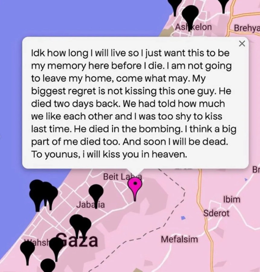 "Idk how long I will live so I just want this to be my memory here before I die. I am not going to leave my home come what may. My biggest regretis not kissing this one guy. He died two days back. We had told how much we like each other and I was too shy to kiss last time. He died int he bombing. I think a big part of me died too. And soon I will be dead. TO younus, I will kiss you in heaven