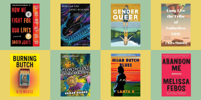 the following queer memoirs: How We Fight for Our Lives by Saeed Jones, How Far the Light Reaches by Sabrina Imbler, Gender Queer by Maia Kobabe, Long Live the Tribe of Fatherless Girls by T Kira Madden, Burning Butch by R/B Mertz, High-Risk Homosexual by Edgar Gomez, Hijab Butch Blues by Lamya H, and Abandon Me by Melissa Febos