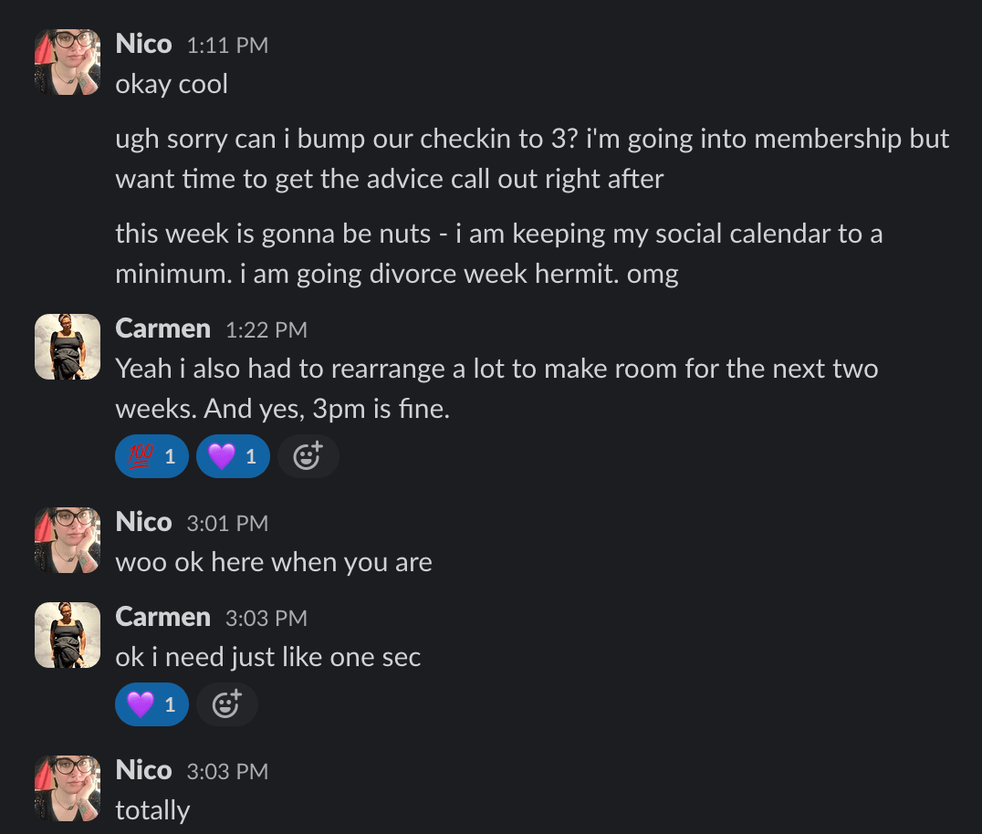 Nico 1:11 PM
okay cool
ugh sorry can i bump our checkin to 3? i'm going into membership but
want time to get the advice call out right after
this week is gonna be nuts - i am keeping my social calendar to a
minimum. i am going divorce week hermit. omg
Carmen 1:22 PM
Yeah i also had to rearrange a lot to make room for the next two
weeks. And yes, 3pm is fine.
1 1
1
©
Nico 3:01 PM
woo ok here when you are
Carmen 3:03 PM
oki need just like one sec
1
Nico 3:03 PM
totally