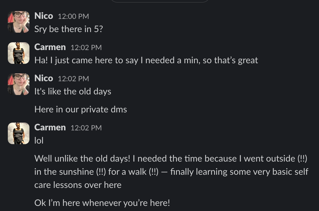Nico 12:00 PM
Sry be there in 5?
Carmen 12:02 PM
Ha! I just came here to say I needed a min, so that's great
Nico 12:02 PM
It's like the old days
Here in our private dms
Carmen 12:02 PM
lol
Well unlike the old days! I needed the time because I went outside (!!)
in the sunshine (!!) for a walk (!!) - finally learning some very basic self
care lessons over here
Ok I'm here whenever you're here!