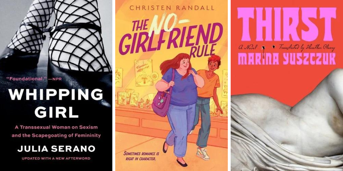 1. Whipping Girl: A Transsexual Woman on Sexism and the Scapegoating of Femininity, by Julia Serano. 2. The No-Girlfriend Rule by Christen Randall. 3. Thirst by Marina Yuszczuk.