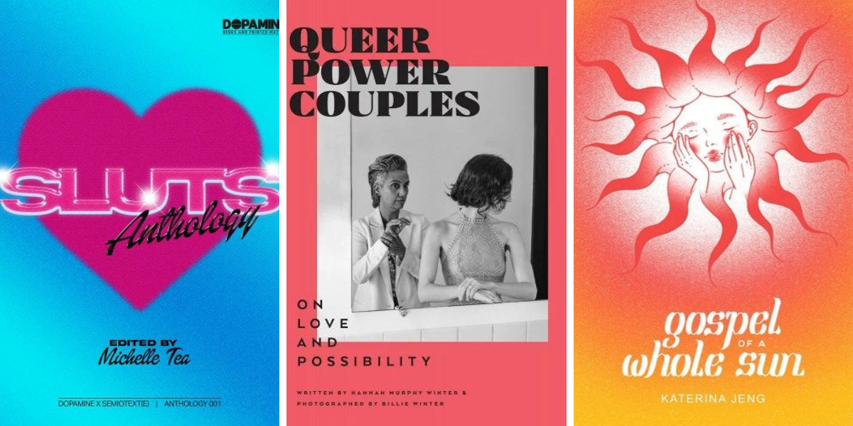 1. SLUTS: Anthology edited by Michelle Tea. 2. Queer Power Couples: On Love and Possibility, by Hannah Murphy Winter and Billie Winter. 3. Gospel of a Whole Sun, by Katerina Jeng.