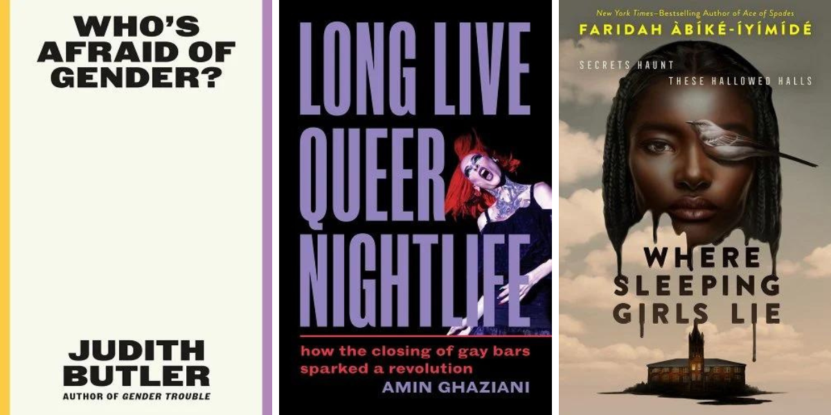 1. Who's Afraid of Gender? by Judith Butler. 2. Long Live Queer Nightlife: How the Closing of Gay Bars Sparked A Revolution, by Amin Ghaziani. 3. Where Sleeping Girls Lie, Faridah Àbíké-Íyímídé.