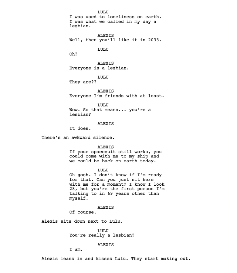 LULU I was used to loneliness on earth. I was what we called in my day a lesbian. ALEXIS Well, then you’ll like it in 2033. LULU Oh? ALEXIS Everyone is a lesbian. LULU They are?? ALEXIS Everyone I’m friends with at least. LULU Wow. So that means... you’re a lesbian? ALEXIS It does. There’s an awkward silence. ALEXIS If your spacesuit still works, you could come with me to my ship and we could be back on earth today. LULU Oh gosh. I don’t know if I’m ready for that. Can you just sit here with me for a moment? I know I look 28, but you’re the first person I’m talking to in 69 years other than myself. ALEXIS Of course. Alexis sits down next to Lulu. LULU You’re really a lesbian? ALEXIS I am. Alexis leans in and kisses Lulu. They start making out.