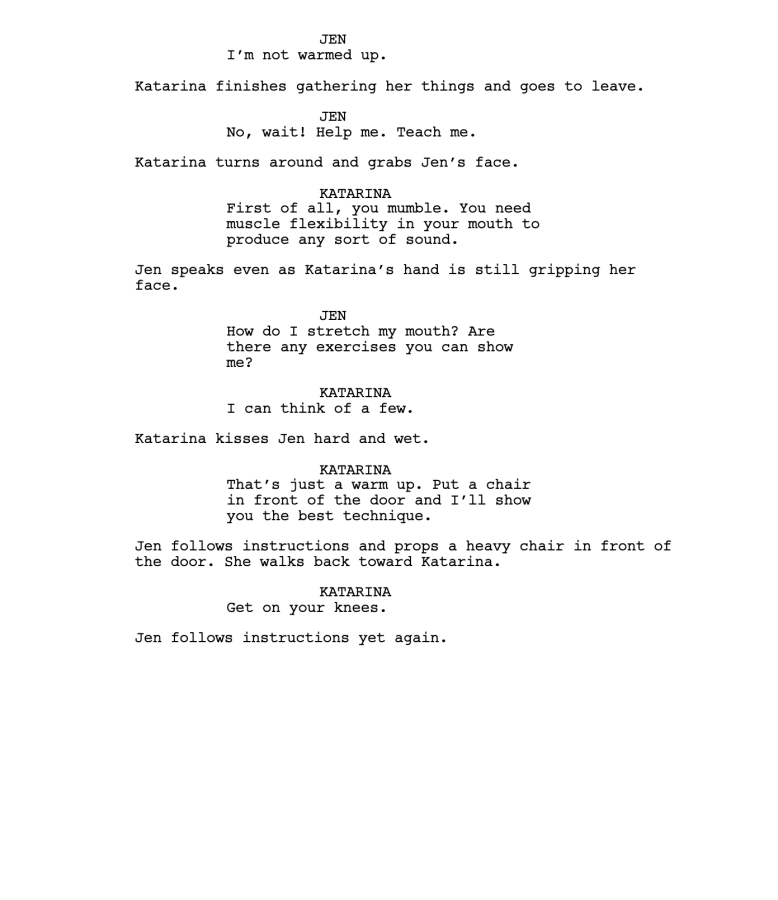 JEN I’m not warmed up. Katarina finishes gathering her things and goes to leave. JEN No, wait! Help me. Teach me. Katarina turns around and grabs Jen’s face. KATARINA First of all, you mumble. You need muscle flexibility in your mouth to produce any sort of sound. Jen speaks even as Katarina’s hand is still gripping her face. JEN How do I stretch my mouth? Are there any exercises you can show me? KATARINA I can think of a few. Katarina kisses Jen hard and wet. KATARINA That’s just a warm up. Put a chair in front of the door and I’ll show you the best technique. Jen follows instructions and props a heavy chair in front of the door. She walks back toward Katarina. KATARINA Get on your knees. Jen follows instructions yet again. 