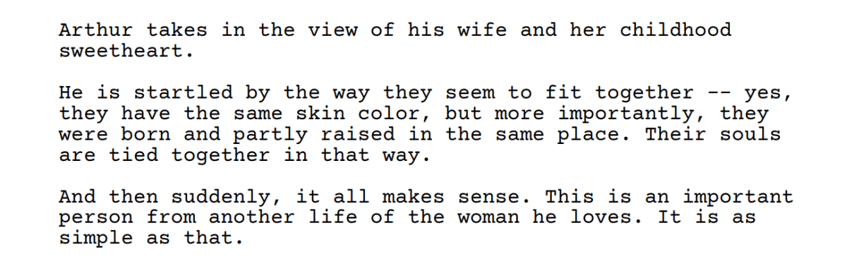 Screenshot from the Past Lives Screenplay: Arthur takes in the view of his wife and her childhood
sweetheart.
He is startled by the way they seem to
fit together
yes,
they have the same
skin color
but more importantly,
they
were born and partly raised in the same place.
partly
Their souls
are tied together in that way,
And then suddenly,
it
all makes sense.
This is an
important
person
from another
life
of the
the woman he loves.
he
It is as
simple
as that.