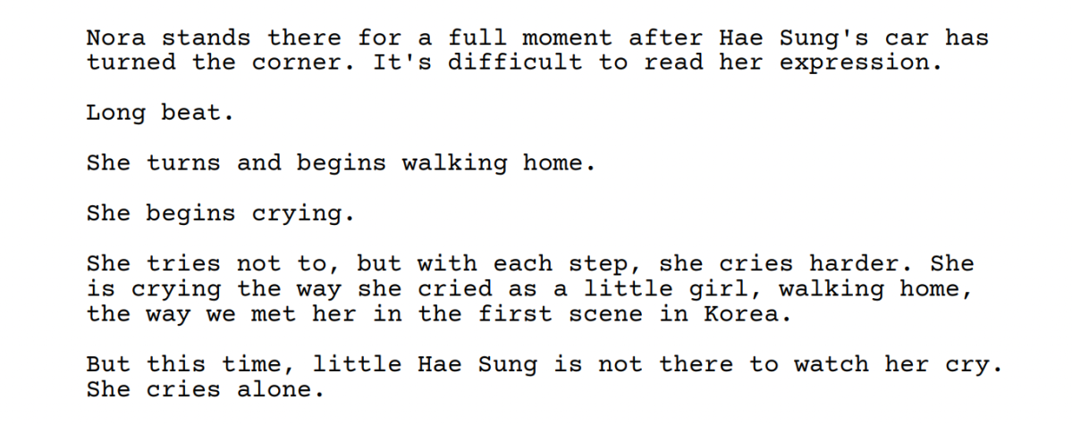 Screenshot from the Past Lives Screenplay: Nora
stands there for
a
full moment after
Hae
Sung's
car has
turned the corner.
It's
difficult to read her
expression.
Long beat.
She turns
and begins walking home.
She begins crying.
She tries not to,
but with each step,
she
cries harder.
She
is crying the way
she
cried as
a little
girl,
walking home,
the way we met her
in the first scene in Korea.
But this time,
little Hae Sung is not there to watch her
cry.
She cries alone.