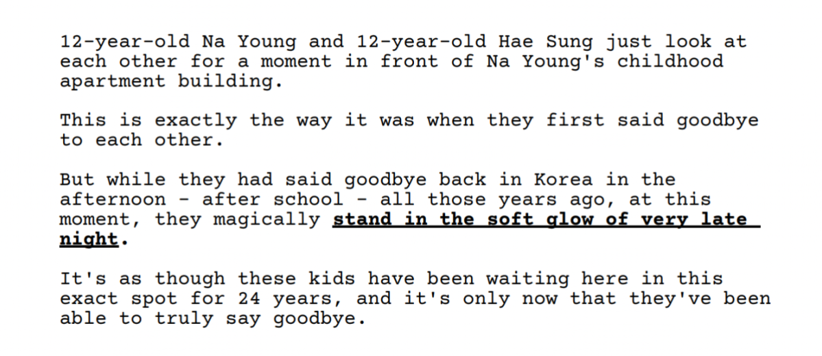 Screenshot from the Past Lives Screenplay: 12-year-old Na Young and 12-year-old Hae Sung just look at
each other for
a moment in front of Na Young's childhood
apartment building.
This is exactly the
exactly the way it was when they first said goodbye
to each other.
But while they had said goodbye back in Korea in the
afternoon
after school
all those years ago,
at this
moment,
they magically stand in the soft alow of very late
nicht.
It's as though these kids have been waiting here in this
exact spot for 24 years,
and it's only now that they've been
able to truly say goodbye.
