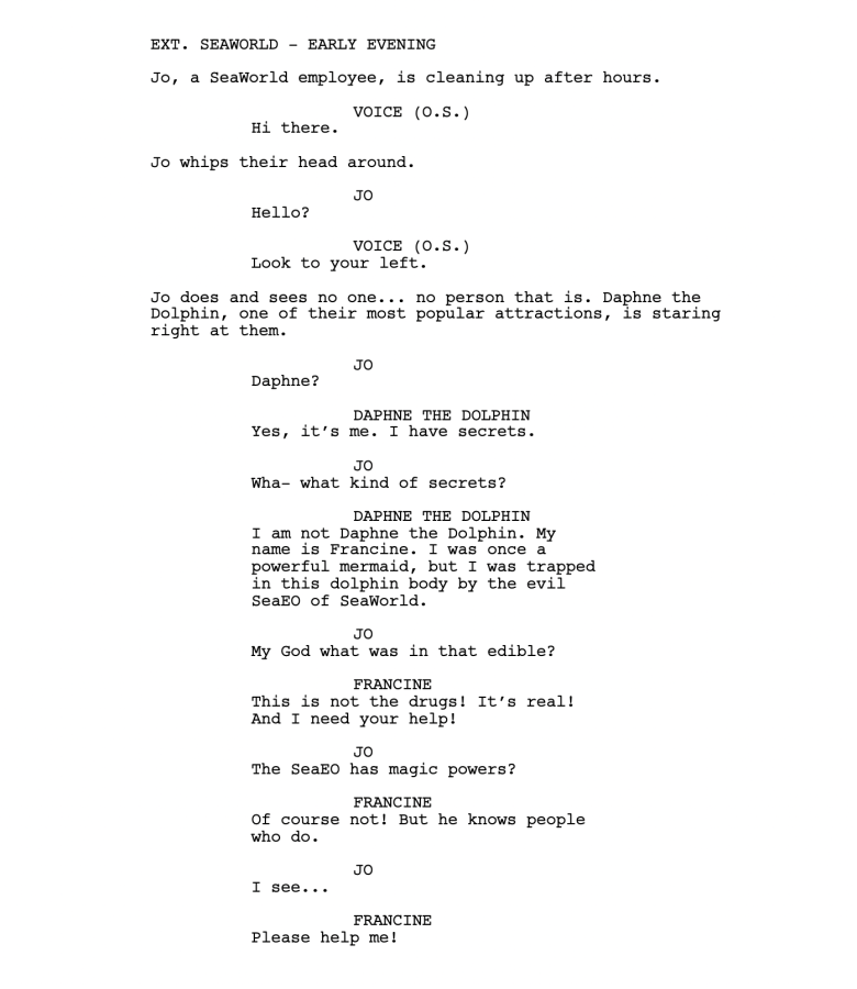 EXT. SEAWORLD - EARLY EVENING Jo, a SeaWorld employee, is cleaning up after hours. VOICE (O.S.) Hi there. Jo whips their head around. JO Hello? VOICE (O.S.) Look to your left. Jo does and sees no one... no person that is. Daphne the Dolphin, one of their most popular attractions, is staring right at them. JO Daphne? DAPHNE THE DOLPHIN Yes, it’s me. I have secrets. JO Wha- what kind of secrets? DAPHNE THE DOLPHIN I am not Daphne the Dolphin. My name is Francine. I was once a powerful mermaid, but I was trapped in this dolphin body by the evil SeaEO of SeaWorld. JO My God what was in that edible? FRANCINE This is not the drugs! It’s real! And I need your help! JO The SeaEO has magic powers? FRANCINE Of course not! But he knows people who do. JO I see... FRANCINE Please help me!