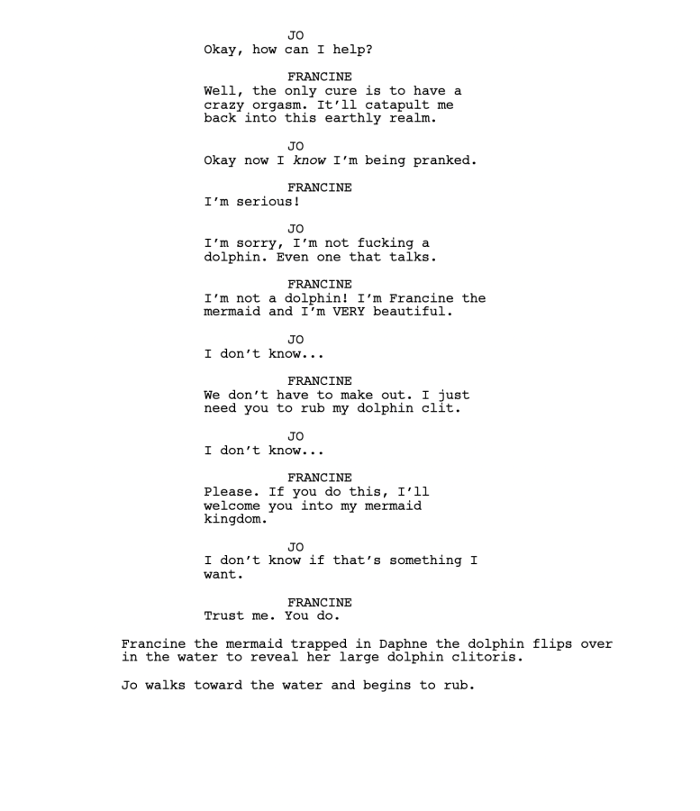 JO Okay, how can I help? FRANCINE Well, the only cure is to have a crazy orgasm. It’ll catapult me back into this earthly realm. JO Okay now I know I’m being pranked. FRANCINE I’m serious! JO I’m sorry, I’m not fucking a dolphin. Even one that talks. FRANCINE I’m not a dolphin! I’m Francine the mermaid and I’m VERY beautiful. JO I don’t know... FRANCINE We don’t have to make out. I just need you to rub my dolphin clit. JO I don’t know... FRANCINE Please. If you do this, I’ll welcome you into my mermaid kingdom. JO I don’t know if that’s something I want. FRANCINE Trust me. You do. Francine the mermaid trapped in Daphne the dolphin flips over in the water to reveal her large dolphin clitoris. Jo walks toward the water and begins to rub. 