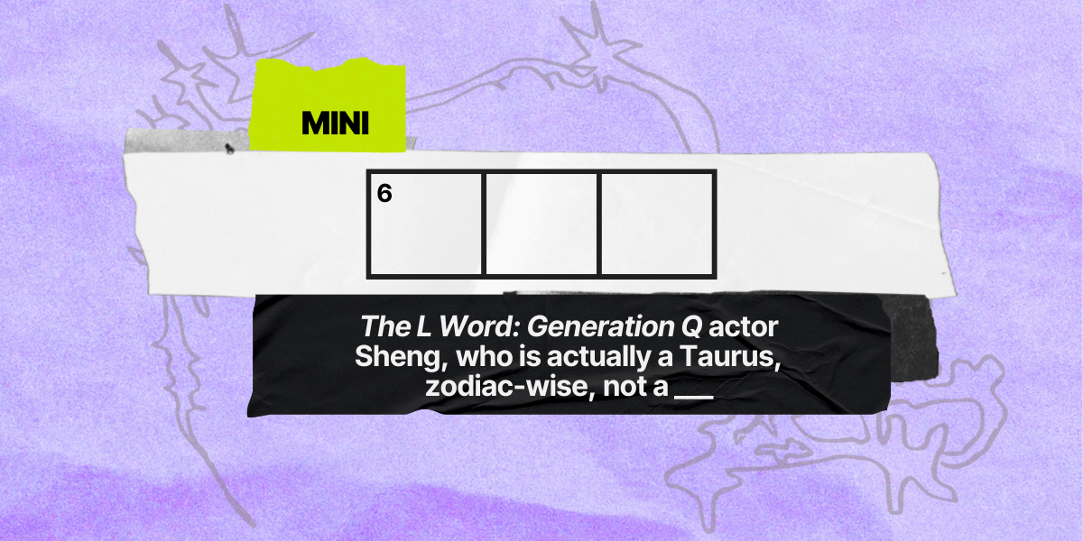6 down / 3 letters / "The L Word: Generation Q" actor Sheng, who is actually a Taurus, zodiac-wise, not a ___