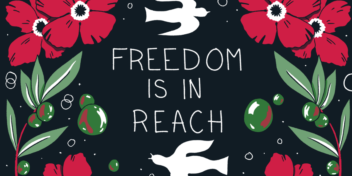 The words "Freedom is in Reach" is against a Black background with doves and flowers in the colors of red, white, and green. It is the colors of the Palestinian flag.
